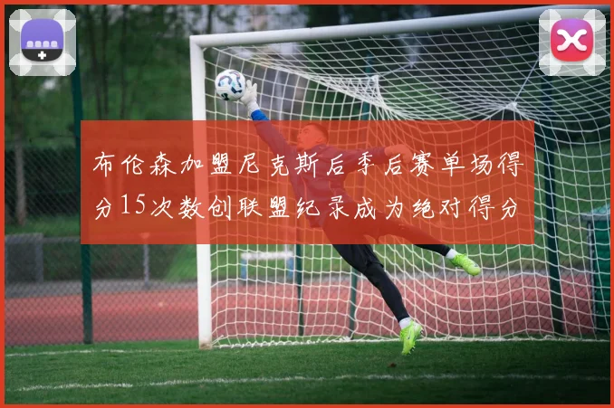 布伦森加盟尼克斯后季后赛单场得分15次数创联盟纪录成为绝对得分王