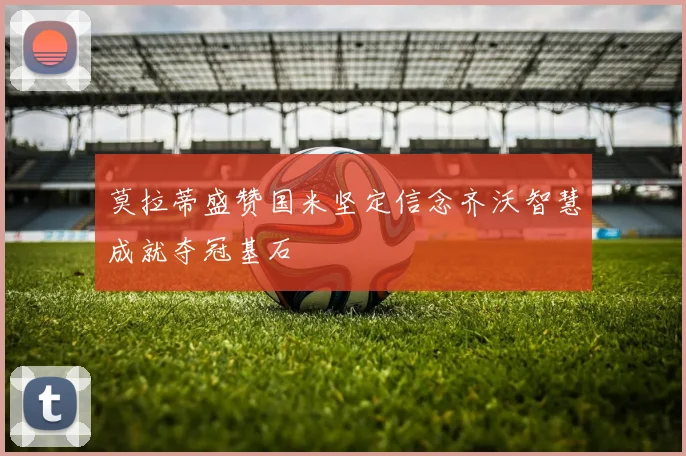 莫拉蒂盛赞国米坚定信念齐沃智慧成就夺冠基石