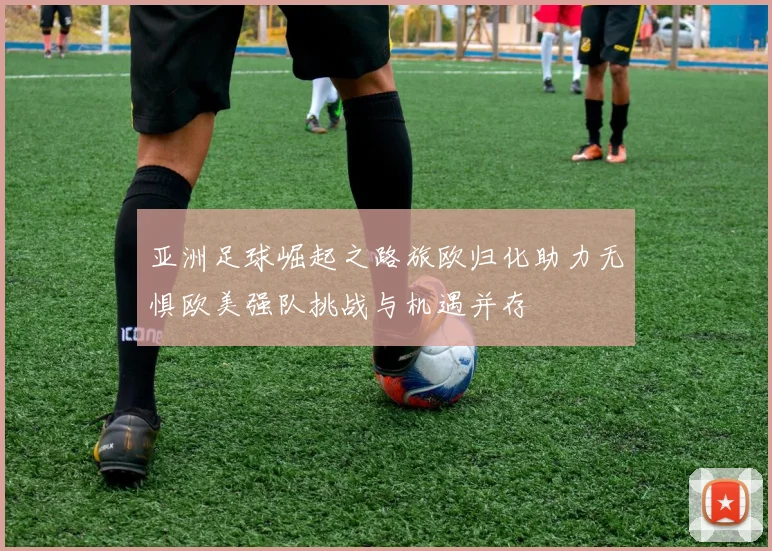 亚洲足球崛起之路旅欧归化助力无惧欧美强队挑战与机遇并存