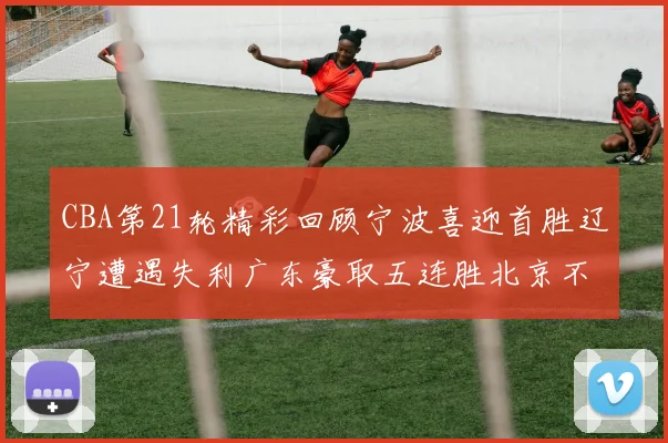 CBA第21轮精彩回顾宁波喜迎首胜辽宁遭遇失利广东豪取五连胜北京不敌天津江苏力克新疆