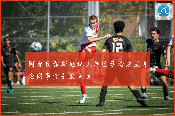 阿尔瓦雷斯经纪人与巴萨洽谈五年合同事宜引发关注