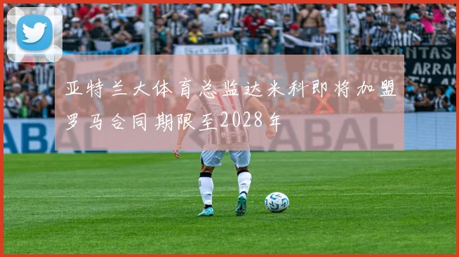 亚特兰大体育总监达米科即将加盟罗马合同期限至2028年