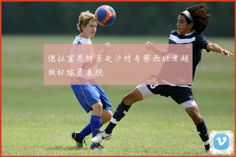 德拉富恩特亲赴沙特考察西班牙超级杯球员表现