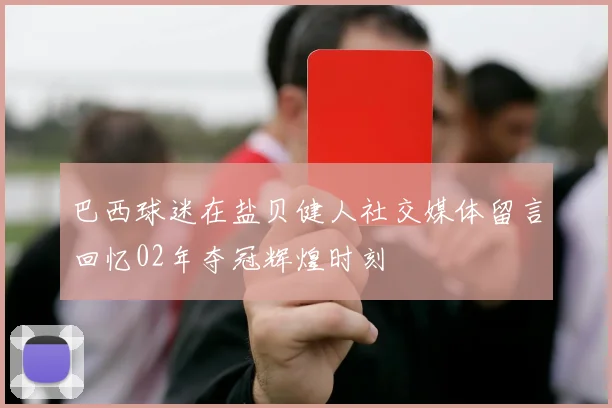 巴西球迷在盐贝健人社交媒体留言回忆02年夺冠辉煌时刻