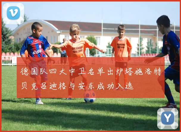 德国队四大中卫名单出炉塔施洛特贝克吕迪格与安东成功入选