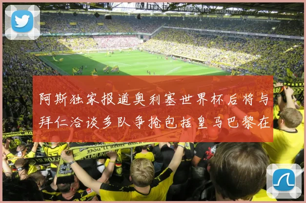 阿斯独家报道奥利塞世界杯后将与拜仁洽谈多队争抢包括皇马巴黎在内
