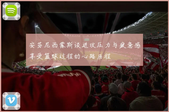安芬尼西蒙斯谈进攻压力与疲惫感享受篮球过程的心路历程