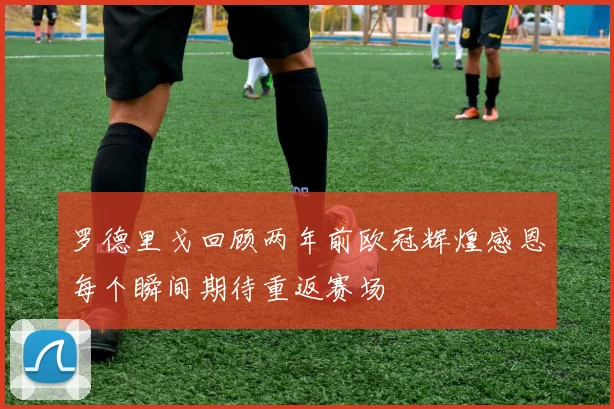 罗德里戈回顾两年前欧冠辉煌感恩每个瞬间期待重返赛场