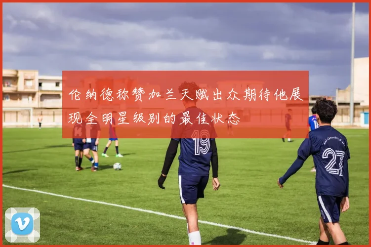 伦纳德称赞加兰天赋出众期待他展现全明星级别的最佳状态