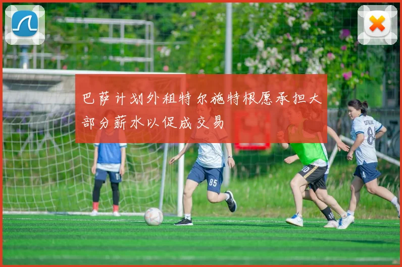 巴萨计划外租特尔施特根愿承担大部分薪水以促成交易