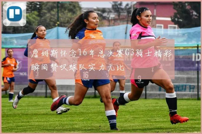 詹姆斯怀念16年总决赛G3骑士精彩瞬间赞叹球队实力无比