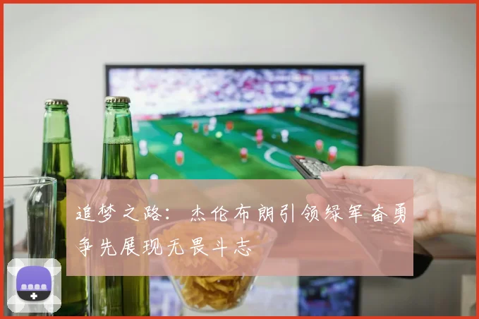 追梦之路：杰伦布朗引领绿军奋勇争先展现无畏斗志
