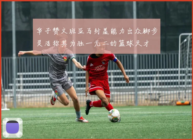 华子赞文班亚马封盖能力出众脚步灵活称其为独一无二的篮球天才