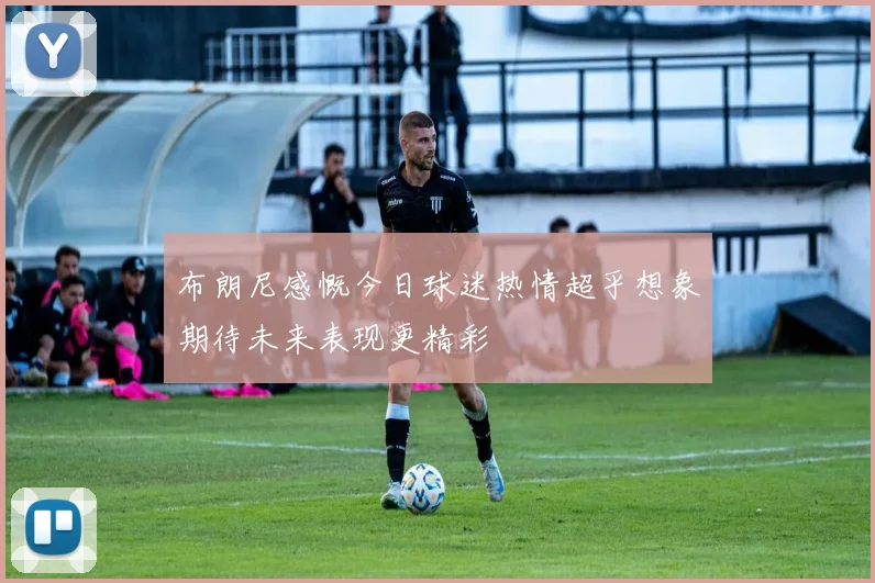 布朗尼感慨今日球迷热情超乎想象期待未来表现更精彩