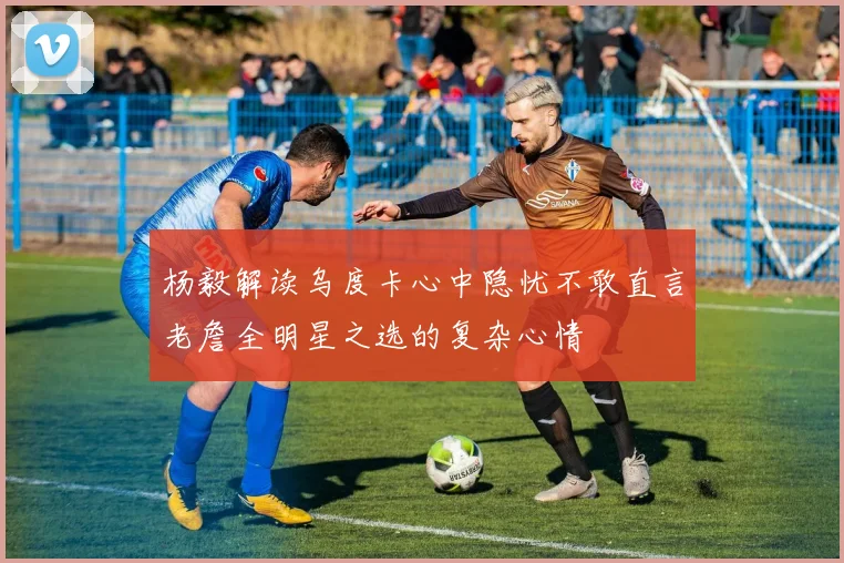 杨毅解读乌度卡心中隐忧不敢直言老詹全明星之选的复杂心情