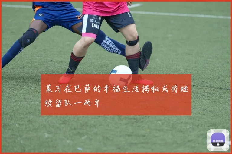 莱万在巴萨的幸福生活揭秘或将继续留队一两年