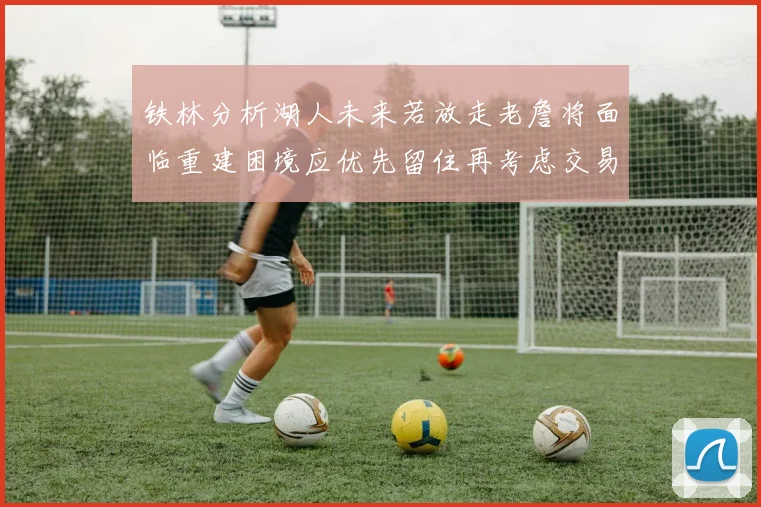 铁林分析湖人未来若放走老詹将面临重建困境应优先留住再考虑交易