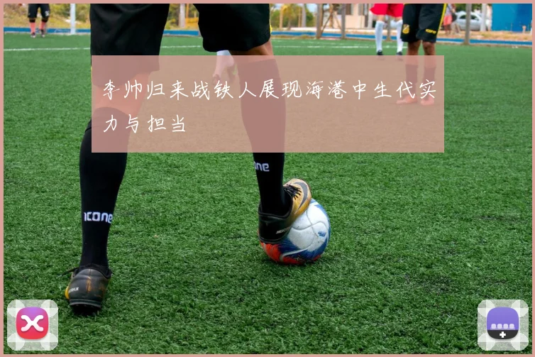 李帅归来战铁人展现海港中生代实力与担当