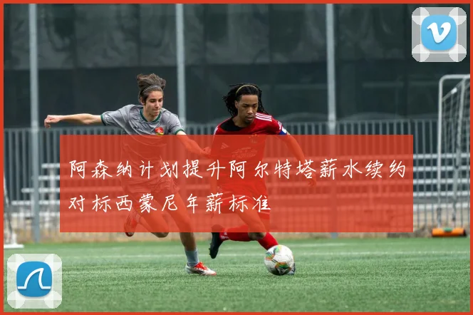 阿森纳计划提升阿尔特塔薪水续约对标西蒙尼年薪标准