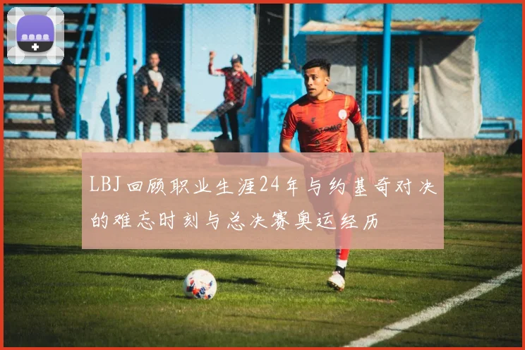 LBJ回顾职业生涯24年与约基奇对决的难忘时刻与总决赛奥运经历