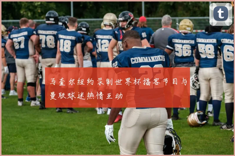 马奎尔纽约录制世界杯播客节目与曼联球迷热情互动