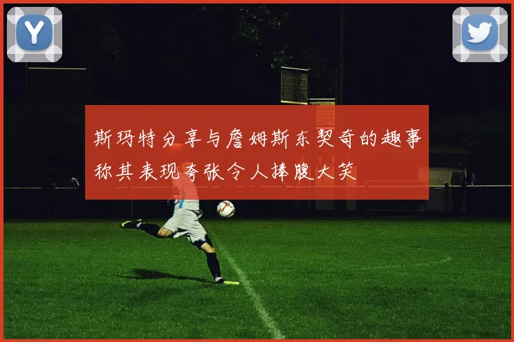 斯玛特分享与詹姆斯东契奇的趣事称其表现夸张令人捧腹大笑