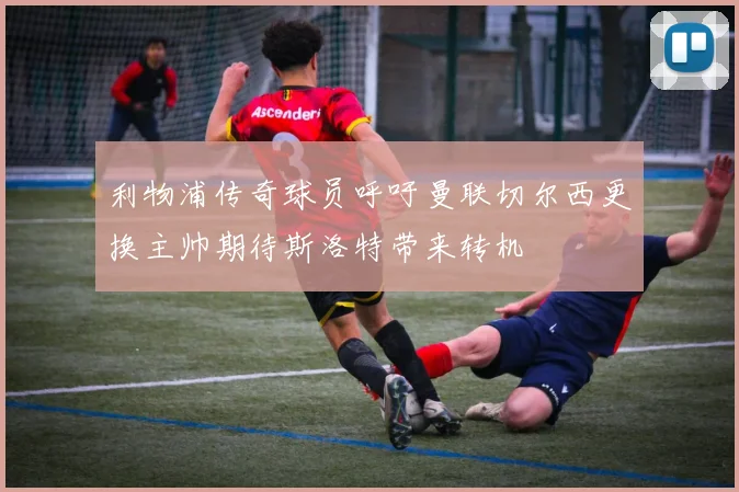 利物浦传奇球员呼吁曼联切尔西更换主帅期待斯洛特带来转机